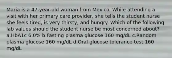 Maria is a 47-year-old woman from Mexico. While attending a visit with her primary care provider, she tells the student nurse she feels tired, is very thirsty, and hungry. Which of the following lab values should the student nurse be most concerned about? a.HbA1c 6.0% b.Fasting plasma glucose 160 mg/dL c.Random plasma glucose 160 mg/dL d.Oral glucose tolerance test 160 mg/dL