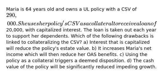 Maria is 64 years old and owns a UL policy with a CSV of 290,000. She uses her policy's CSV as a collateral to receive a loan of20,000, with capitalized interest. The loan is taken out each year to support her dependents. Which of the following drawbacks is linked to collateralizing the CSV? a) Interest that is capitalized will reduce the policy's estate value. b) It increases Maria's net income which will then reduce her OAS benefits. c) Using the policy as a collateral triggers a deemed disposition. d) The cash value of the policy will be significantly reduced impeding growth.