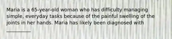 Maria is a 65-year-old woman who has difficulty managing simple, everyday tasks because of the painful swelling of the joints in her hands. Maria has likely been diagnosed with __________