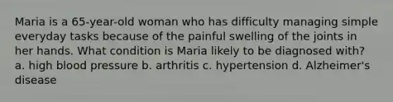 Maria is a 65-year-old woman who has difficulty managing simple everyday tasks because of the painful swelling of the joints in her hands. What condition is Maria likely to be diagnosed with? a. high <a href='https://www.questionai.com/knowledge/kD0HacyPBr-blood-pressure' class='anchor-knowledge'>blood pressure</a> b. arthritis c. hypertension d. <a href='https://www.questionai.com/knowledge/kn4Mm8ylbN-alzheimers-disease' class='anchor-knowledge'>alzheimer's disease</a>