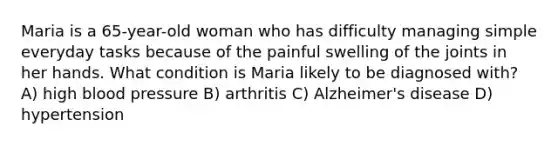 Maria is a 65-year-old woman who has difficulty managing simple everyday tasks because of the painful swelling of the joints in her hands. What condition is Maria likely to be diagnosed with? A) high <a href='https://www.questionai.com/knowledge/kD0HacyPBr-blood-pressure' class='anchor-knowledge'>blood pressure</a> B) arthritis C) Alzheimer's disease D) hypertension