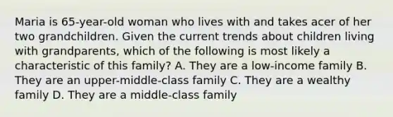 Maria is 65-year-old woman who lives with and takes acer of her two grandchildren. Given the current trends about children living with grandparents, which of the following is most likely a characteristic of this family? A. They are a low-income family B. They are an upper-middle-class family C. They are a wealthy family D. They are a middle-class family