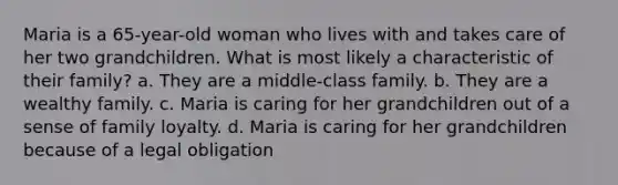 Maria is a 65-year-old woman who lives with and takes care of her two grandchildren. What is most likely a characteristic of their family? a. They are a middle-class family. b. They are a wealthy family. c. Maria is caring for her grandchildren out of a sense of family loyalty. d. Maria is caring for her grandchildren because of a legal obligation