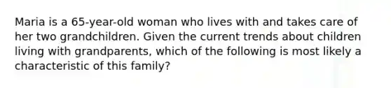 Maria is a 65-year-old woman who lives with and takes care of her two grandchildren. Given the current trends about children living with grandparents, which of the following is most likely a characteristic of this family?