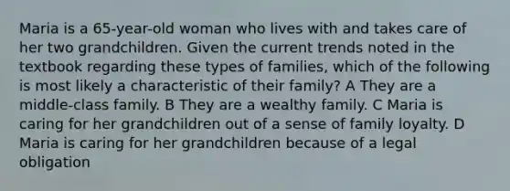 Maria is a 65-year-old woman who lives with and takes care of her two grandchildren. Given the current trends noted in the textbook regarding these types of families, which of the following is most likely a characteristic of their family? A They are a middle-class family. B They are a wealthy family. C Maria is caring for her grandchildren out of a sense of family loyalty. D Maria is caring for her grandchildren because of a legal obligation