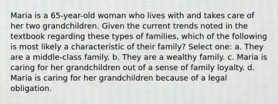 Maria is a 65-year-old woman who lives with and takes care of her two grandchildren. Given the current trends noted in the textbook regarding these types of families, which of the following is most likely a characteristic of their family? Select one: a. They are a middle-class family. b. They are a wealthy family. c. Maria is caring for her grandchildren out of a sense of family loyalty. d. Maria is caring for her grandchildren because of a legal obligation.