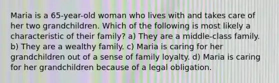 Maria is a 65-year-old woman who lives with and takes care of her two grandchildren. Which of the following is most likely a characteristic of their family? a) They are a middle-class family. b) They are a wealthy family. c) Maria is caring for her grandchildren out of a sense of family loyalty. d) Maria is caring for her grandchildren because of a legal obligation.