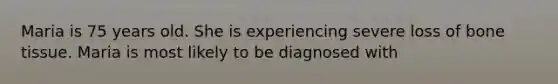 Maria is 75 years old. She is experiencing severe loss of bone tissue. Maria is most likely to be diagnosed with