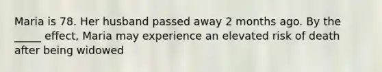 Maria is 78. Her husband passed away 2 months ago. By the _____ effect, Maria may experience an elevated risk of death after being widowed
