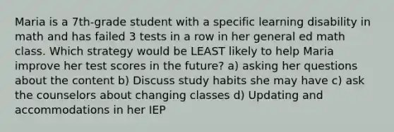 Maria is a 7th-grade student with a specific learning disability in math and has failed 3 tests in a row in her general ed math class. Which strategy would be LEAST likely to help Maria improve her test scores in the future? a) asking her questions about the content b) Discuss study habits she may have c) ask the counselors about changing classes d) Updating and accommodations in her IEP