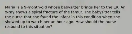 Maria is a 9-month-old whose babysitter brings her to the ER. An x-ray shows a spiral fracture of the femur. The babysitter tells the nurse that she found the infant in this condition when she showed up to watch her an hour ago. How should the nurse respond to this situation?