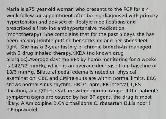 Maria is a75-year-old woman who presents to the PCP for a 4-week follow-up appointment after be-ing diagnosed with primary hypertension and advised of lifestyle modifications and prescribed a first-line antihypertensive medication (monotherapy). She complains that for the past 5 days she has been having trouble putting her socks on and her shoes feel tight. She has a 2-year history of chronic bronchi-tis managed with 3-drug inhaled therapy.NKDA (no known drug allergies).Average daytime BPs by home monitoring for 4 weeks is 142/72 mmHg, which is an average decrease from baseline of 10/3 mmHg. Bilateral pedal edema is noted on physical examination. CBC and CMPre-sults are within normal limits. ECG shows normal sinus rhythm, HR 75 bpm; PR interval, QRS duration, and QT interval are within normal range. If the patient's symptoms/signs are caused by her BP agent, the drug is most likely: A.Amlodipine B.Chlorthalidone C.Irbesartan D.Lisinopril E.Propranolol