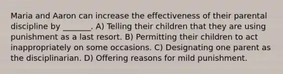 Maria and Aaron can increase the effectiveness of their parental discipline by _______. A) Telling their children that they are using punishment as a last resort. B) Permitting their children to act inappropriately on some occasions. C) Designating one parent as the disciplinarian. D) Offering reasons for mild punishment.