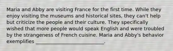 Maria and Abby are visiting France for the first time. While they enjoy visiting the museums and historical sites, they can't help but criticize the people and their culture. They specifically wished that more people would speak English and were troubled by the strangeness of French cuisine. Maria and Abby's behavior exemplifies ____________________________.