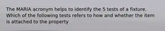 The MARIA acronym helps to identify the 5 tests of a fixture. Which of the following tests refers to how and whether the item is attached to the property