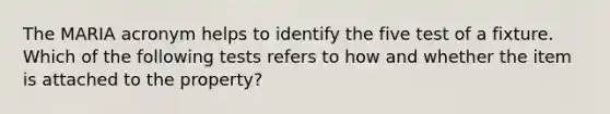 The MARIA acronym helps to identify the five test of a fixture. Which of the following tests refers to how and whether the item is attached to the property?