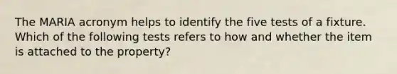 The MARIA acronym helps to identify the five tests of a fixture. Which of the following tests refers to how and whether the item is attached to the property?