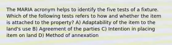 The MARIA acronym helps to identify the five tests of a fixture. Which of the following tests refers to how and whether the item is attached to the property? A) Adaptability of the item to the land's use B) Agreement of the parties C) Intention in placing item on land D) Method of annexation