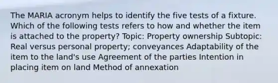 The MARIA acronym helps to identify the five tests of a fixture. Which of the following tests refers to how and whether the item is attached to the property? Topic: Property ownership Subtopic: Real versus personal property; conveyances Adaptability of the item to the land's use Agreement of the parties Intention in placing item on land Method of annexation