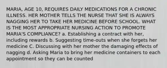 MARIA, AGE 10, REQUIRES DAILY MEDICATIONS FOR A CHRONIC ILLNESS. HER MOTHER TELLS THE NURSE THAT SHE IS ALWAYS NAGGING HER TO TAKE HER MEDICINE BEFORE SCHOOL. WHAT IS THE MOST APPROPRIATE NURSING ACTION TO PROMOTE MARIA'S COMPLIANCE? a. Establishing a contract with her, including rewards b. Suggesting time-outs when she forgets her medicine C. Discussing with her mother the damaging effects of nagging d. Asking Maria to bring her medicine containers to each appointment so they can be counted