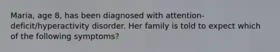 Maria, age 8, has been diagnosed with attention-deficit/hyperactivity disorder. Her family is told to expect which of the following symptoms?