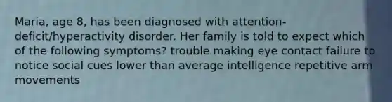 Maria, age 8, has been diagnosed with attention-deficit/hyperactivity disorder. Her family is told to expect which of the following symptoms? trouble making eye contact failure to notice social cues lower than average intelligence repetitive arm movements