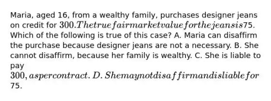 Maria, aged 16, from a wealthy family, purchases designer jeans on credit for 300. The true fair market value for the jeans is75. Which of the following is true of this case? A. Maria can disaffirm the purchase because designer jeans are not a necessary. B. She cannot disaffirm, because her family is wealthy. C. She is liable to pay 300, as per contract. D. She may not disaffirm and is liable for75.