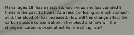 Maria, aged 19, has a nasty stomach virus and has vomited 9 times in the past 12 hours. As a result of losing so much stomach acid, her blood pH has increased. How will this change affect the carbon dioxide concentration in her blood and how will the change in carbon dioxide affect her breathing rate?