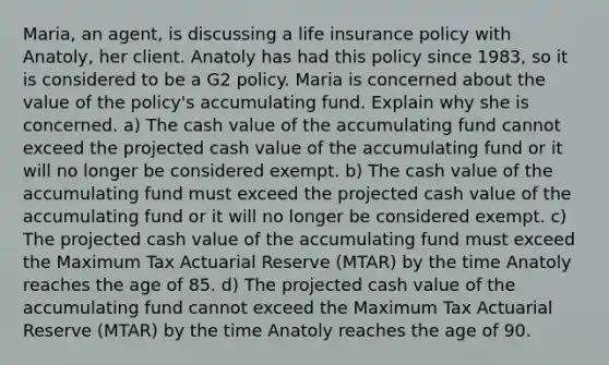 Maria, an agent, is discussing a life insurance policy with Anatoly, her client. Anatoly has had this policy since 1983, so it is considered to be a G2 policy. Maria is concerned about the value of the policy's accumulating fund. Explain why she is concerned. a) The cash value of the accumulating fund cannot exceed the projected cash value of the accumulating fund or it will no longer be considered exempt. b) The cash value of the accumulating fund must exceed the projected cash value of the accumulating fund or it will no longer be considered exempt. c) The projected cash value of the accumulating fund must exceed the Maximum Tax Actuarial Reserve (MTAR) by the time Anatoly reaches the age of 85. d) The projected cash value of the accumulating fund cannot exceed the Maximum Tax Actuarial Reserve (MTAR) by the time Anatoly reaches the age of 90.