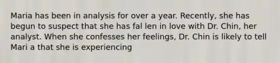 Maria has been in analysis for over a year. Recently, she has begun to suspect that she has fal len in love with Dr. Chin, her analyst. When she confesses her feelings, Dr. Chin is likely to tell Mari a that she is experiencing