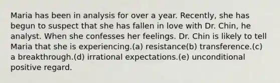 Maria has been in analysis for over a year. Recently, she has begun to suspect that she has fallen in love with Dr. Chin, he analyst. When she confesses her feelings. Dr. Chin is likely to tell Maria that she is experiencing.(a) resistance(b) transference.(c) a breakthrough.(d) irrational expectations.(e) unconditional positive regard.