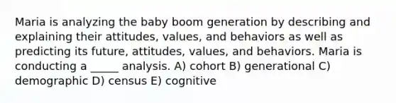 Maria is analyzing the baby boom generation by describing and explaining their attitudes, values, and behaviors as well as predicting its future, attitudes, values, and behaviors. Maria is conducting a _____ analysis. A) cohort B) generational C) demographic D) census E) cognitive