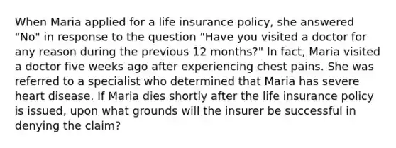 When Maria applied for a life insurance policy, she answered "No" in response to the question "Have you visited a doctor for any reason during the previous 12 months?" In fact, Maria visited a doctor five weeks ago after experiencing chest pains. She was referred to a specialist who determined that Maria has severe heart disease. If Maria dies shortly after the life insurance policy is issued, upon what grounds will the insurer be successful in denying the claim?