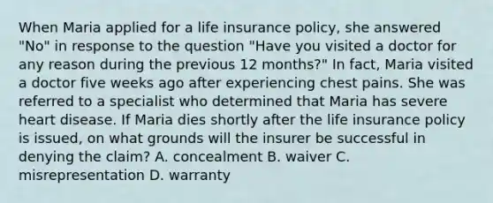 When Maria applied for a life insurance policy, she answered "No" in response to the question "Have you visited a doctor for any reason during the previous 12 months?" In fact, Maria visited a doctor five weeks ago after experiencing chest pains. She was referred to a specialist who determined that Maria has severe heart disease. If Maria dies shortly after the life insurance policy is issued, on what grounds will the insurer be successful in denying the claim? A. concealment B. waiver C. misrepresentation D. warranty