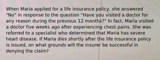 When Maria applied for a life insurance policy, she answered "No" in response to the question "Have you visited a doctor for any reason during the previous 12 months?" In fact, Maria visited a doctor five weeks ago after experiencing chest pains. She was referred to a specialist who determined that Maria has severe heart disease. If Maria dies shortly after the life insurance policy is issued, on what grounds will the insurer be successful in denying the claim?