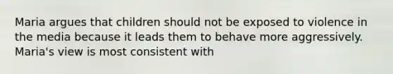 Maria argues that children should not be exposed to violence in the media because it leads them to behave more aggressively. Maria's view is most consistent with