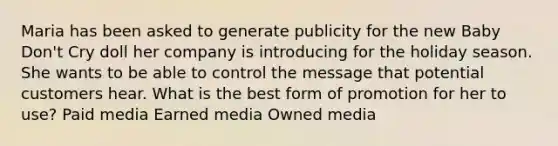 Maria has been asked to generate publicity for the new Baby Don't Cry doll her company is introducing for the holiday season. She wants to be able to control the message that potential customers hear. What is the best form of promotion for her to use? Paid media Earned media Owned media