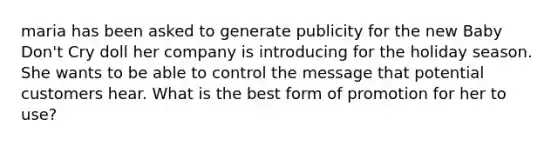 maria has been asked to generate publicity for the new Baby Don't Cry doll her company is introducing for the holiday season. She wants to be able to control the message that potential customers hear. What is the best form of promotion for her to use?