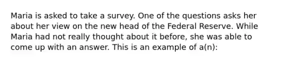 Maria is asked to take a survey. One of the questions asks her about her view on the new head of the Federal Reserve. While Maria had not really thought about it before, she was able to come up with an answer. This is an example of a(n):