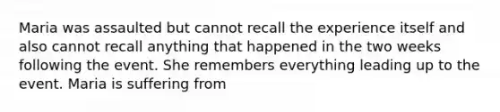 Maria was assaulted but cannot recall the experience itself and also cannot recall anything that happened in the two weeks following the event. She remembers everything leading up to the event. Maria is suffering from