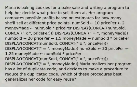 Maria is baking cookies for a bake sale and writing a program to help her decide what price to sell them at. Her program computes possible profits based on estimates for how many she'll sell at different price points. numSold ← 10 pricePer ← 2 moneyMade ← numSold * pricePer DISPLAY(CONCAT(numSold, CONCAT(" x ", pricePer))) DISPLAY(CONCAT(" = ", moneyMade)) numSold ← 20 pricePer ← 1.5 moneyMade ← numSold * pricePer DISPLAY(CONCAT(numSold, CONCAT(" x ", pricePer))) DISPLAY(CONCAT(" = ", moneyMade)) numSold ← 30 pricePer ← 1.25 moneyMade ← numSold * pricePer DISPLAY(CONCAT(numSold, CONCAT(" x ", pricePer))) DISPLAY(CONCAT(" = ", moneyMade)) Maria realizes her program has a lot of duplicate code, and decides to make a procedure to reduce the duplicated code. Which of these procedures best generalizes her code for easy reuse?