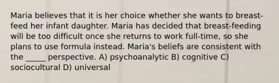 Maria believes that it is her choice whether she wants to breast-feed her infant daughter. Maria has decided that breast-feeding will be too difficult once she returns to work full-time, so she plans to use formula instead. Maria's beliefs are consistent with the _____ perspective. A) psychoanalytic B) cognitive C) sociocultural D) universal