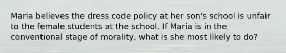 Maria believes the dress code policy at her son's school is unfair to the female students at the school. If Maria is in the conventional stage of morality, what is she most likely to do?