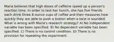 Maria believes that high doses of caffeine speed up a person's reaction time. In order to test her hunch, she has five friends each drink three 8-ounce cups of coffee and then measures how quickly they are able to push a button when a tone is sounded. What is wrong with Maria's research strategy? A) No independent variable has been specified. B) No dependent variable has been specified. C) There is no control condition. D) There is no provision for repeating the experiment.