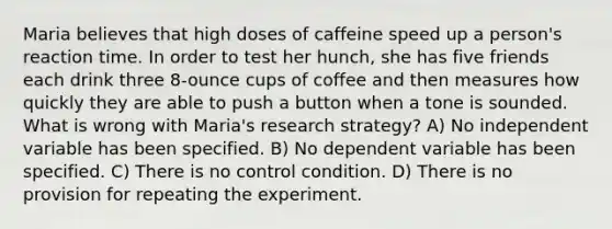 Maria believes that high doses of caffeine speed up a person's reaction time. In order to test her hunch, she has five friends each drink three 8-ounce cups of coffee and then measures how quickly they are able to push a button when a tone is sounded. What is wrong with Maria's research strategy? A) No independent variable has been specified. B) No dependent variable has been specified. C) There is no control condition. D) There is no provision for repeating the experiment.