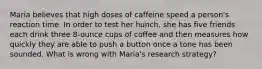 Maria believes that high doses of caffeine speed a person's reaction time. In order to test her hunch, she has five friends each drink three 8-ounce cups of coffee and then measures how quickly they are able to push a button once a tone has been sounded. What is wrong with Maria's research strategy?