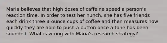 Maria believes that high doses of caffeine speed a person's reaction time. In order to test her hunch, she has five friends each drink three 8-ounce cups of coffee and then measures how quickly they are able to push a button once a tone has been sounded. What is wrong with Maria's research strategy?