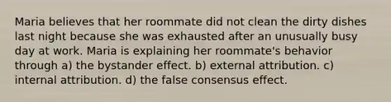 Maria believes that her roommate did not clean the dirty dishes last night because she was exhausted after an unusually busy day at work. Maria is explaining her roommate's behavior through a) the bystander effect. b) external attribution. c) internal attribution. d) the false consensus effect.