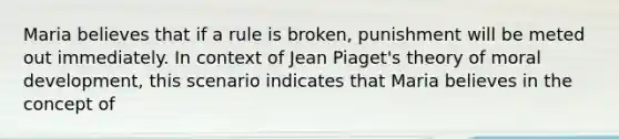 Maria believes that if a rule is broken, punishment will be meted out immediately. In context of Jean Piaget's theory of moral development, this scenario indicates that Maria believes in the concept of