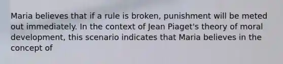 Maria believes that if a rule is broken, punishment will be meted out immediately. In the context of Jean Piaget's theory of moral development, this scenario indicates that Maria believes in the concept of